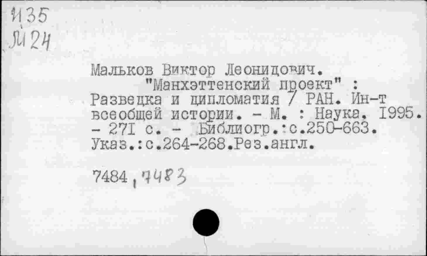 ﻿И35
Л 2//
Мальков Виктор Леонидович.
"Манхэттенский проект” : Разведка и дипломатия / РАН. Ин-т всеобщей истории. - М. : Наука. 1995. - 271 с. - Библиогр.’с.250-663. Указ.:с.264-268.Рез.англ.
7484,^?3